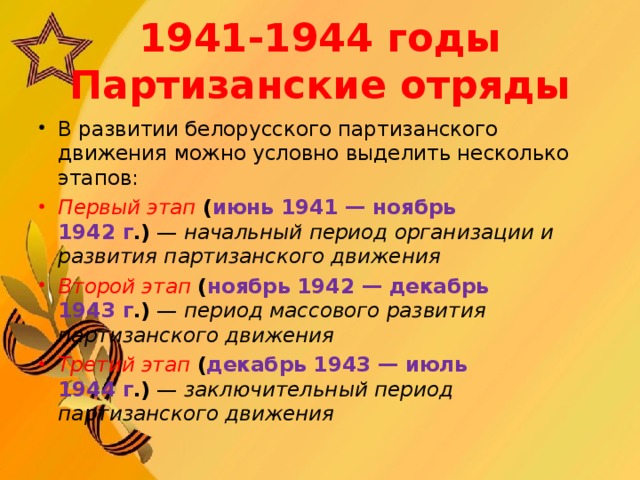 1941-1944 годы  Партизанские отряды В развитии белорусского партизанского движения можно условно выделить несколько этапов: Первый этап   ( июнь 1941 — ноябрь 1942 г .)  —  начальный период организации и развития партизанского движения Второй этап   ( ноябрь 1942 — декабрь 1943 г .)  —  период массового развития партизанского движения Третий этап   ( декабрь 1943 — июль 1944 г .)  —  заключительный период партизанского движения