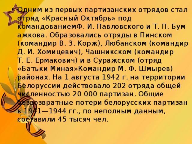 Одним из первых партизанских отрядов стал отряд «Красный Октябрь» под командованиемФ. И. Павловского и Т. П. Бумажкова. Образовались отряды в Пинском (командир В. З. Корж), Любанском (командир Д. И. Хомицевич), Чашникском (командир Т. Е. Ермакович) и в Суражском (отряд «Батьки Миная»Командир М. Ф. Шмырев) районах. На 1 августа 1942 г. на территории Белоруссии действовало 202 отряда общей численностью 20 000 партизан. Общие безвозвратные потери белорусских партизан в 1941—1944 гг., по неполным данным, составили 45 тысяч чел.