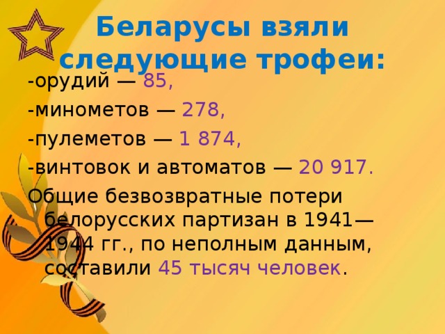 Беларусы взяли следующие трофеи: -орудий — 85, -минометов — 278, -пулеметов — 1 874, -винтовок и автоматов — 20 917. Общие безвозвратные потери белорусских партизан в 1941—1944 гг., по неполным данным, составили 45 тысяч человек .