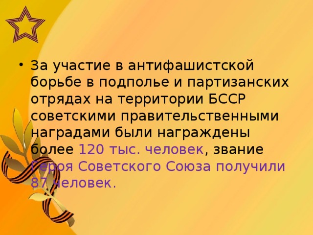 За участие в антифашистской борьбе в подполье и партизанских отрядах на территории БССР советскими правительственными наградами были награждены более 120 тыс. человек , звание Героя Советского Союза получили 87 человек.