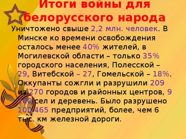 Итоги войны для белорусского народа   Уничтожено свыше 2,2 млн. человек . В Минске ко времени освобождения осталось менее 40% жителей, в Могилевской области – только 35% городского населения, Полесской – 29 , Витебской – 27 , Гомельской – 18% . Оккупанты сожгли и разрушили 209 из 270 городов и районных центров, 9 200 сел и деревень. Было разрушено 100 465 предприятий, более, чем 6 тыс. км железной дороги.