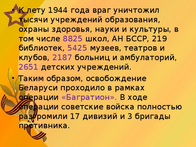 К лету 1944 года враг уничтожил тысячи учреждений образования, охраны здоровья, науки и культуры, в том числе 8825 школ, АН БССР, 219 библиотек, 5425 музеев, театров и клубов, 2187 больниц и амбулаторий, 2651 детских учреждений. Таким образом, освобождение Беларуси проходило в рамках операции «Багратион». В ходе операции советские войска полностью разгромили 17 дивизий и 3 бригады противника.