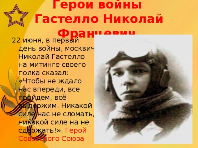 Герои войны   Гастелло Николай Францевич 22 июня, в первый день войны, москвич Николай Гастелло на митинге своего полка сказал: «Чтобы не ждало нас впереди, все пройдем, всё выдержим. Никакой силе нас не сломать, никакой силе на не сдержать!».  Геро й Советского Союза