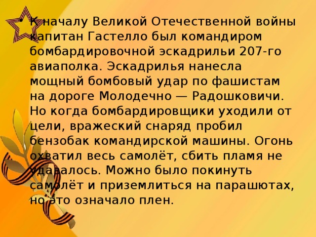 К началу Великой Отечественной войны капитан Гастелло был командиром бомбардировочной эскадрильи 207-го авиаполка. Эскадрилья нанесла мощный бомбовый удар по фашистам на дороге Молодечно — Радошковичи. Но когда бомбардировщики уходили от цели, вражеский снаряд пробил бензобак командирской машины. Огонь охватил весь самолёт, сбить пламя не удавалось. Можно было покинуть самолёт и приземлиться на парашютах, но это означало плен.