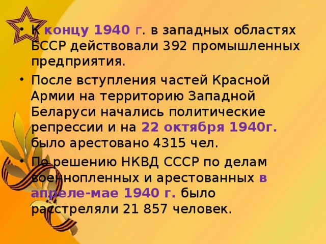 К концу 1940 г . в западных областях БССР действовали 392 промышленных предприятия.  После вступления частей Красной Армии на территорию Западной Беларуси начались политические репрессии и на 22 октября 1940г. было арестовано 4315 чел. По решению НКВД СССР по делам военнопленных и арестованных в апреле-мае 1940 г.  было расстреляли 21 857 человек.