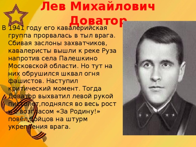 Л ев Михайлович  Доватор В 1941 году его кавалерийская группа прорвалась в тыл врага. Сбивая заслоны захватчиков, кавалеристы вышли к реке Руза напротив села Палешкино Московской области. Но тут на них обрушился шквал огня фашистов. Наступил критический момент. Тогда Доватор выхватил левой рукой пистолет, поднялся во весь рост и с возгласом «За Родину!» повёл бойцов на штурм укрепления врага.