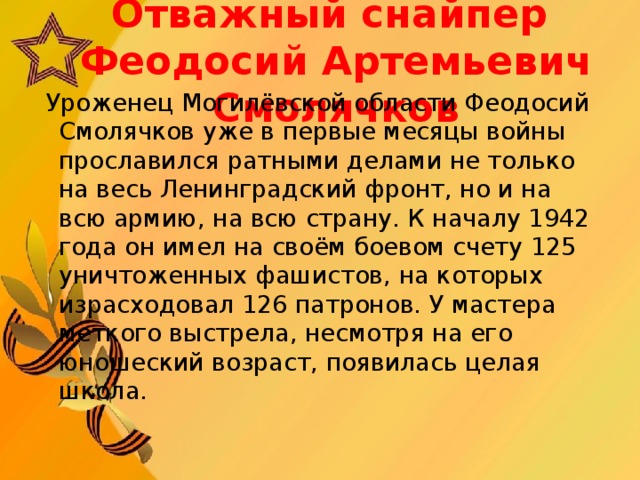 Отважный с найпер  Феодосий Артемьеви ч С молячков  Уроженец Могилёвской области Феодосий Смолячков уже в первые месяцы войны прославился ратными делами не только на весь Ленинградский фронт, но и на всю армию, на всю страну. К началу 1942 года он имел на своём боевом счету 125 уничтоженных фашистов, на которых израсходовал 126 патронов. У мастера меткого выстрела, несмотря на его юношеский возраст, появилась целая школа.