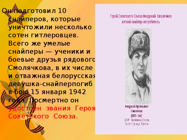 Он подготовил 10 снайперов, которые уничтожили несколько сотен гитлеровцев. Всего же умелые снайперы — ученики и боевые друзья рядового Смолячкова, в их числе и отважная белорусская девушка-снайперпогиб в бою 15 января 1942 года. Посмертно он удостоен  зв ания  Героя Советского  Союза.