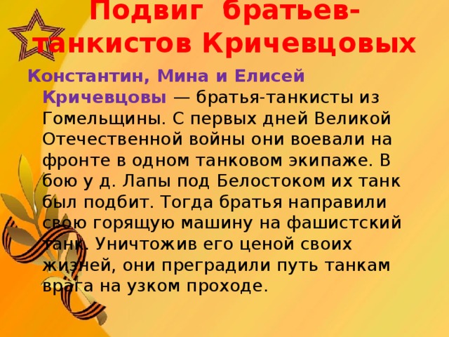 Подвиг  братьев-танкистов Кричевцовых   Константин, Мина и Елисей Кричевцовы — братья-танкисты из Гомельщины. С первых дней Великой Отечественной войны они воевали на фронте в одном танковом экипаже. В бою у д. Лапы под Белостоком их танк был подбит. Тогда братья направили свою горящую машину на фашистский танк. Уничтожив его ценой своих жизней, они преградили путь танкам врага на узком проходе.