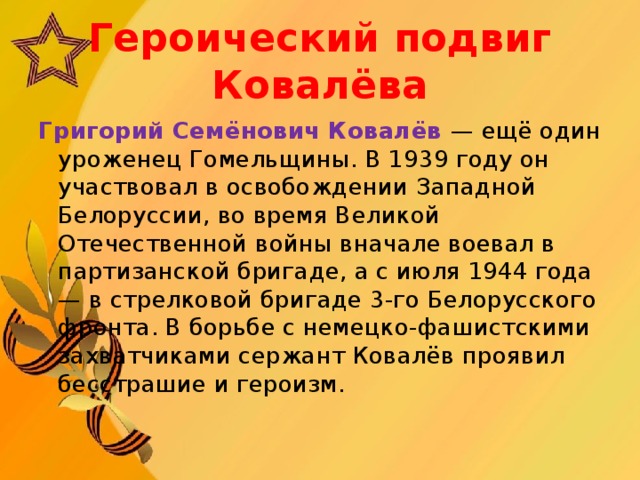 Героический подвиг Ковалёва Григорий Семёнович Ковалёв — ещё один уроженец Гомельщины. В 1939 году он участвовал в освобождении Западной Белоруссии, во время Великой Отечественной войны вначале воевал в партизанской бригаде, а с июля 1944 года — в стрелковой бригаде 3-го Белорусского фронта. В борьбе с немецко-фашистскими захватчиками сержант Ковалёв проявил бесстрашие и героизм.