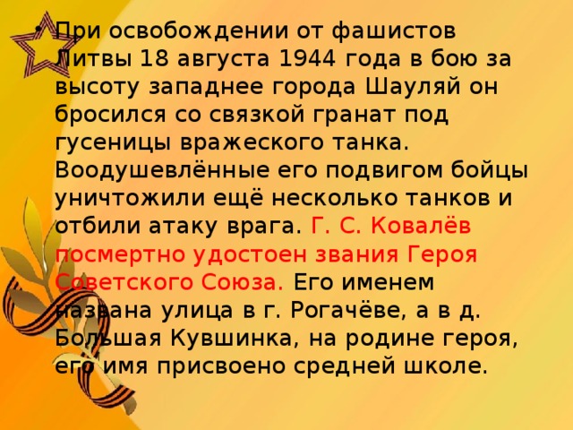 При освобождении от фашистов Литвы 18 августа 1944 года в бою за высоту западнее города Шауляй он бросился со связкой гранат под гусеницы вражеского танка. Воодушевлённые его подвигом бойцы уничтожили ещё несколько танков и отбили атаку врага. Г. С. Ковалёв посмертно удостоен звания Героя Советского Союза. Его именем названа улица в г. Рогачёве, а в д. Большая Кувшинка, на родине героя, его имя присвоено средней школе.