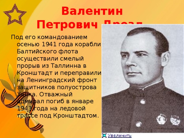 Валентин Петрович Дрозд    Под его командованием осенью 1941 года корабли Балтийского флота осуществили смелый прорыв из Таллинна в Кронштадт и переправили на Ленинградский фронт защитников полуострова Ханка. Отважный адмирал погиб в январе 1943 года на ледовой трассе под Кронштадтом.