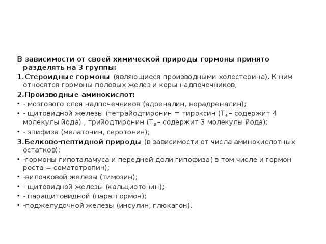 В зависимости от своей химической природы гормоны принято разделять на 3 группы: 1.Стероидные гормоны (являющиеся производными холестерина). К ним относятся гормоны половых желез и коры надпочечников; 2.Производные аминокислот: - мозгового слоя надпочечников (адреналин, норадреналин); - щитовидной железы (тетрайодтиронин = тироксин (Т 4 – содержит 4 молекулы йода) , трийодтиронин (Т 3 – содержит 3 молекулы йода); - эпифиза (мелатонин, серотонин); 3.Белково-пептидной природы (в зависимости от числа аминокислотных остатков):