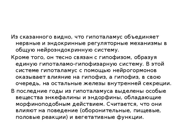 Из сказанного видно, что гипоталамус объединяет нервные и эндокринные регуляторные механизмы в общую нейроэндокринную систему. Кроме того, он тесно связан с гипофизом, образуя единую гипоталамо-гипофизарную систему. В этой системе гипоталамус с помощью нейрогормонов оказывает влияние на гипофиз, а гипофиз, в свою очередь, на остальные железы внутренней секреции. В последние годы из гипоталамуса выделены особые вещества энкефалины и эндорфины, обладающие морфиноподобным действием. Считается, что они влияют на поведение (оборонительные, пищевые, половые реакции) и вегетативные функции.