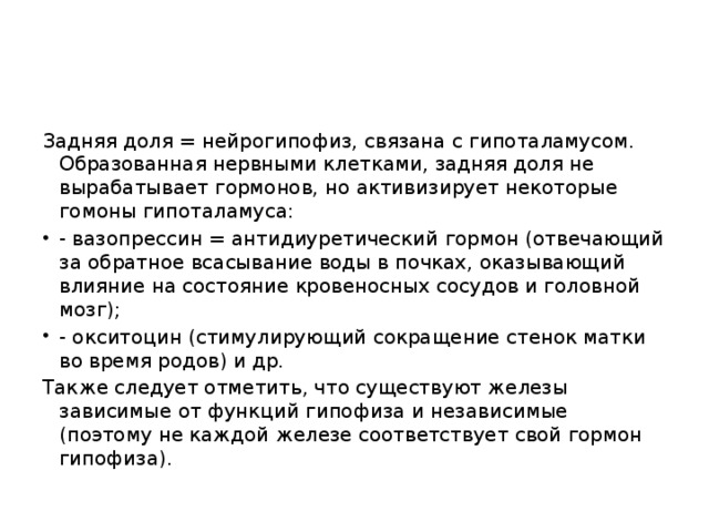 Задняя доля = нейрогипофиз, связана с гипоталамусом. Образованная нервными клетками, задняя доля не вырабатывает гормонов, но активизирует некоторые гомоны гипоталамуса: - вазопрессин = антидиуретический гормон (отвечающий за обратное всасывание воды в почках, оказывающий влияние на состояние кровеносных сосудов и головной мозг); - окситоцин (стимулирующий сокращение стенок матки во время родов) и др. Также следует отметить, что существуют железы зависимые от функций гипофиза и независимые (поэтому не каждой железе соответствует свой гормон гипофиза).