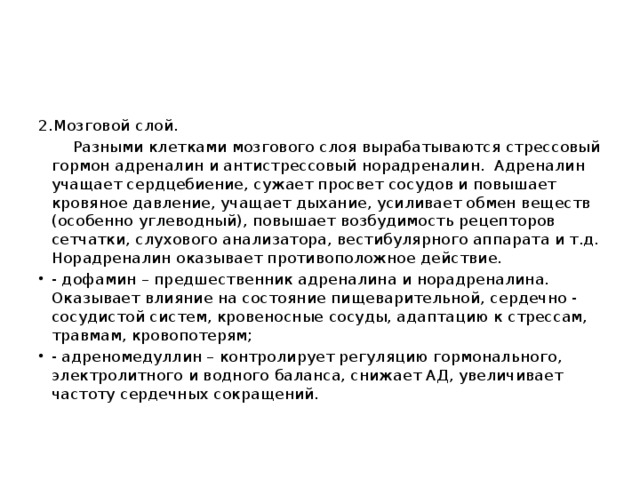 2.Мозговой слой.  Разными клетками мозгового слоя вырабатываются стрессовый гормон адреналин и антистрессовый норадреналин. Адреналин учащает сердцебиение, сужает просвет сосудов и повышает кровяное давление, учащает дыхание, усиливает обмен веществ (особенно углеводный), повышает возбудимость рецепторов сетчатки, слухового анализатора, вестибулярного аппарата и т.д. Норадреналин оказывает противоположное действие.