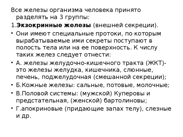 Все железы организма человека принято разделять на 3 группы: 1. Экзокринные железы (внешней секреции). Они имеют специальные протоки, по которым вырабатываемые ими секреты поступают в полость тела или на ее поверхность. К числу таких желез следует отнести: А. железы желудочно-кишечного тракта (ЖКТ)- это железы желудка, кишечника, слюнные, печень, поджелудочная (смешанной секреции); Б.Кожные железы: сальные, потовые, молочные; В.Половой системы: (мужской) Куперовы и предстательная, (женской) бартолиновы; Г.апокриновые (придающие запах телу), слезные и др.