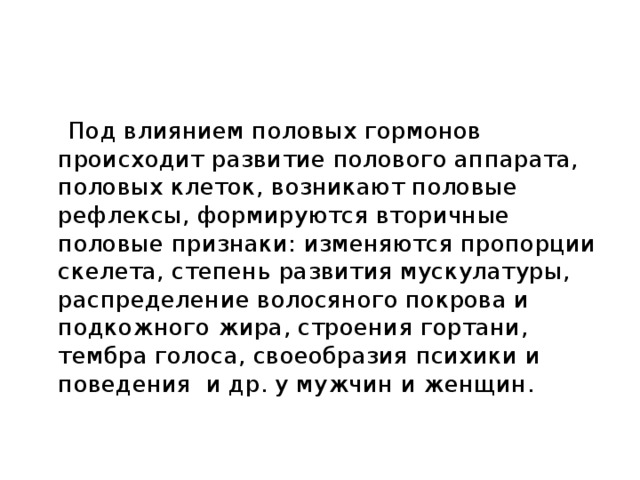 Под влиянием половых гормонов происходит развитие полового аппарата, половых клеток, возникают половые рефлексы, формируются вторичные половые признаки: изменяются пропорции скелета, степень развития мускулатуры, распределение волосяного покрова и подкожного жира, строения гортани, тембра голоса, своеобразия психики и поведения и др. у мужчин и женщин.