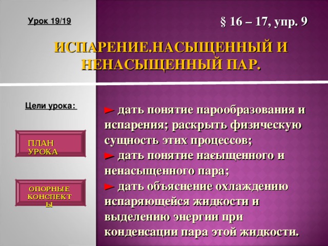 § 16 – 17, упр. 9 Урок 19/19 ИСПАРЕНИЕ.НАСЫЩЕННЫЙ И НЕНАСЫЩЕННЫЙ ПАР. Цели урока: ► дать понятие парообразования и испарения; раскрыть физическую сущность этих процессов; ► дать понятие на­сыщенного и ненасыщенного пара; ► дать объяснение охлаждению испаряющейся жидкости и выделению энергии при конденсации пара этой жидкости. ПЛАН УРОКА ОПОРНЫЕ КОНСПЕКТЫ