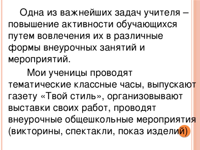 Одна из важнейших задач учителя – повышение активности обучающихся путем вовлечения их в различные формы внеурочных занятий и мероприятий.   Мои ученицы проводят тематические классные часы, выпускают газету «Твой стиль», организовывают выставки своих работ, проводят внеурочные общешкольные мероприятия (викторины, спектакли, показ изделий)