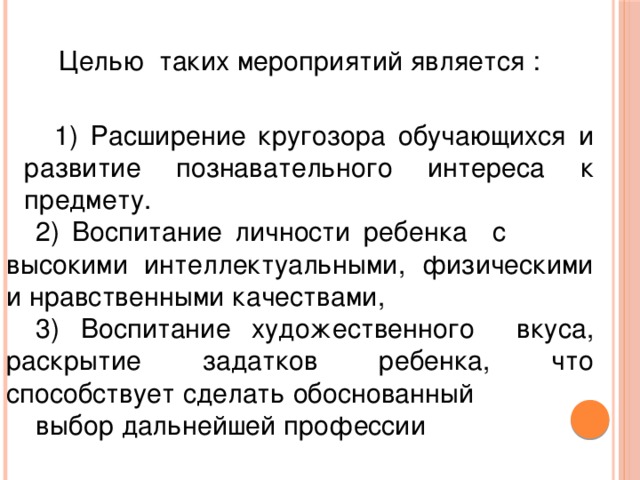 Целью таких мероприятий является :  1) Расширение кругозора обучающихся и развитие познавательного интереса к предмету. 2) Воспитание личности ребенка с высокими интеллектуальными, физическими и нравственными качествами, 3) Воспитание художественного вкуса, раскрытие задатков ребенка, что способствует сделать обоснованный выбор дальнейшей профессии