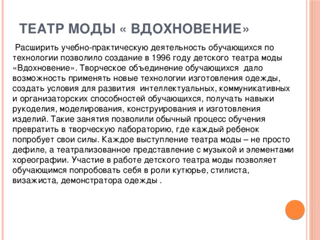 Театр моды « Вдохновение»    Расширить учебно-практическую деятельность обучающихся по технологии позволило создание в 1996 году детского театра моды «Вдохновение». Творческое объединение обучающихся дало возможность применять новые технологии изготовления одежды, создать условия для развития интеллектуальных, коммуникативных и организаторских способностей обучающихся, получать навыки рукоделия, моделирования, конструирования и изготовления изделий. Такие занятия позволили обычный процесс обучения превратить в творческую лабораторию, где каждый ребенок попробует свои силы. Каждое выступление театра моды – не просто дефиле, а театрализованное представление с музыкой и элементами хореографии. Участие в работе детского театра моды позволяет обучающимся попробовать себя в роли кутюрье, стилиста, визажиста, демонстратора одежды .