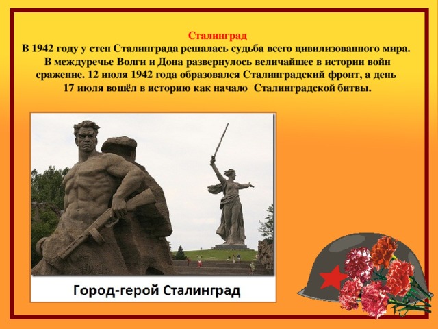 Сталинград В 1942 году у стен Сталинграда решалась судьба всего цивилизованного мира. В междуречье Волги и Дона развернулось величайшее в истории войн сражение. 12 июля 1942 года образовался Сталинградский фронт, а день 17 июля вошёл в историю как начало Сталинградской битвы.