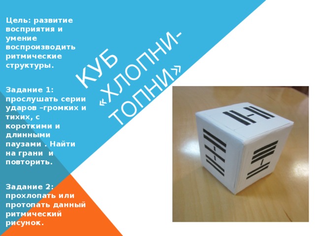 Куб « Хлопни-топни» Цель: развитие восприятия и умение воспроизводить ритмические структуры.  Задание 1: прослушать серии ударов –громких и тихих, с короткими и длинными паузами . Найти на грани и повторить.  Задание 2: прохлопать или протопать данный ритмический рисунок.