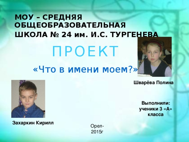 МОУ – СРЕДНЯЯ ОБЩЕОБРАЗОВАТЕЛЬНАЯ ШКОЛА № 24 им. И.С. ТУРГЕНЕВА П Р О Е К Т «Что в имени моем?»  Шварёва Полина  Выполнили: ученики 3 «А» класса  Захаркин Кирилл Орел-2015г