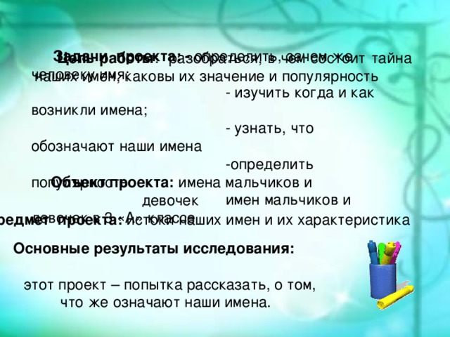 История создания Задачи проекта: - определить, зачем же человеку имя;  - изучить когда и как возникли имена;  - узнать, что обозначают наши имена  -определить популярность  имен мальчиков и девочек в 3 «А» классе Цель работы : разобраться, в чем состоит тайна наших имен, каковы их значение и популярность В августе 1989 года постановлением Совета Министров СССР Министерство газовой промышленности СССР преобразовано в государственный газодобывающий концерн «Газпром». С этой даты и берёт своё начало существования эта крупная компания. Объект проекта: имена мальчиков и девочек Предмет проекта: истоки наших имен и их характеристика Основные результаты исследования:  этот проект – попытка рассказать, о том, что же означают наши имена.