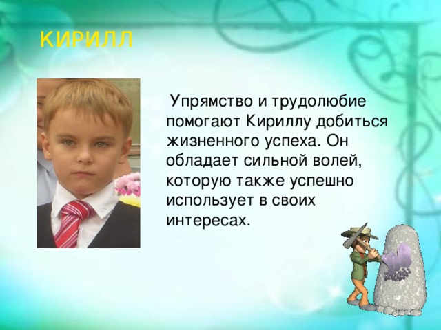 История создания КИРИЛЛ В августе 1989 года постановлением Совета Министров СССР Министерство газовой промышленности СССР преобразовано в государственный газодобывающий концерн «Газпром». С этой даты и берёт своё начало существования эта крупная компания.  Упрямство и трудолюбие помогают Кириллу добиться жизненного успеха. Он обладает сильной волей, которую также успешно использует в своих интересах.