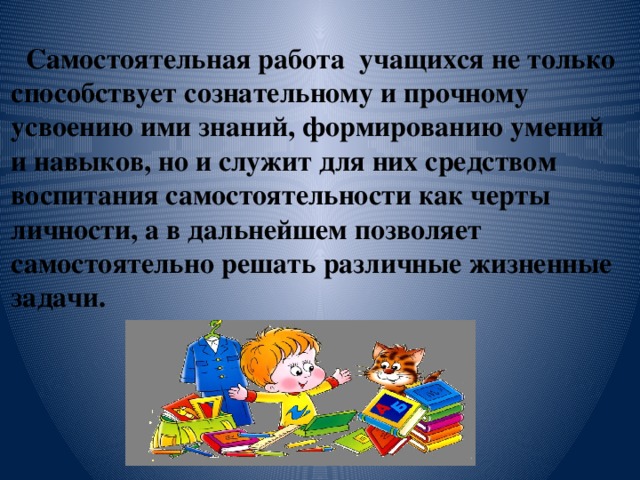 Самостоятельная работа учащихся не только способствует сознательному и прочному усвоению ими знаний, формированию умений и навыков, но и служит для них средством воспитания самостоятельности как черты личности, а в дальнейшем позволяет самостоятельно решать различные жизненные задачи.