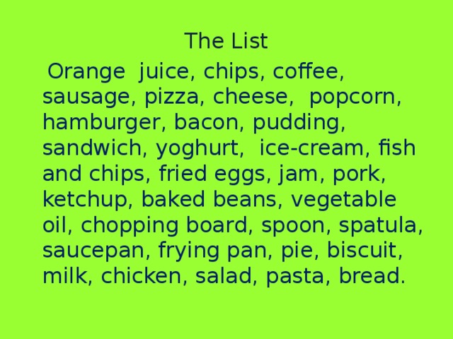 The List Orange juice, chips, coffee, sausage, pizza, cheese, popcorn, hamburger, bacon, pudding, sandwich, yoghurt, ice-cream, fish and chips, fried eggs, jam, pork, ketchup, baked beans, vegetable oil, chopping board, spoon, spatula, saucepan, frying pan, pie, biscuit, milk, chicken, salad, pasta, bread.