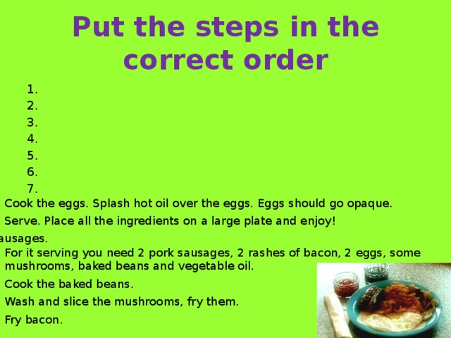 Put the steps in the correct order 1. 2. 3. 4. 5. 6. 7. Cook the eggs. Splash hot oil over the eggs. Eggs should go opaque. Serve. Place all the ingredients on a large plate and enjoy! Fry sausages. For it serving you need 2 pork sausages, 2 rashes of bacon, 2 eggs, some mushrooms, baked beans and vegetable oil. Cook the baked beans. Wash and slice the mushrooms, fry them. Fry bacon.