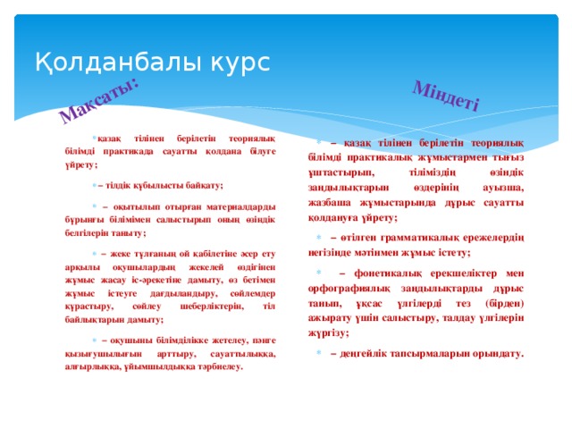 Мақсаты: Міндеті Қолданбалы курс қазақ тілінен берілетін теориялық білімді практикада сауатты қолдана білуге үйрету; − тілдік құбылысты байқату; − оқытылып отырған материалдарды бұрынғы білімімен салыстырып оның өзіндік белгілерін таныту; − жеке тұлғаның ой қабілетіне әсер ету арқылы оқушылардың жекелей өздігінен жұмыс жасау іс-әрекетіне дамыту, өз бетімен жұмыс істеуге дағдыландыру, сөйлемдер құрастыру, сөйлеу шеберліктерін, тіл байлықтарын дамыту; − оқушыны білімділікке жетелеу, пәнге қызығушылығын арттыру, сауаттылыққа, алғырлыққа, ұйымшылдыққа тәрбиелеу. − қазақ тілінен берілетін теориялық білімді практикалық жұмыстармен тығыз ұштастырып, тіліміздің өзіндік заңдылықтарын өздерінің ауызша, жазбаша жұмыстарында дұрыс сауатты қолдануға үйрету; − өтілген грамматикалық ережелердің негізінде мәтінмен жұмыс істету; − фонетикалық ерекшеліктер мен орфографиялық заңдылықтарды дұрыс танып, ұқсас үлгілерді тез (бірден) ажырату үшін салыстыру, талдау үлгілерін жүргізу; − деңгейлік тапсырмаларын орындату.