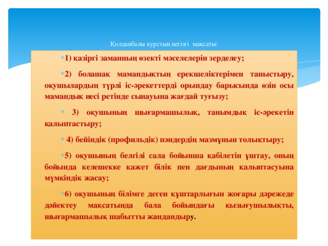 Қолданбалы курстың негізгі мақсаты:   1) қазіргі заманның өзекті мәселелерін зерделеу; 2) болашақ мамандықтың ерекшеліктерімен таныстыру, оқушылардың түрлі іс-әрекеттерді орындау барысында өзін осы мамандық иесі ретінде сынауына жағдай туғызу;  3) оқушының шығармашылық, танымдық іс-әрекетін қалыптастыру;  4) бейіндік (профильдік) пәндердің мазмұнын толықтыру; 5) оқушының белгілі сала бойынша қабілетін ұштау, оның бойында келешекке қажет білік пен дағдының қалыптасуына мүмкіндік жасау; 6) оқушының білімге деген құштарлығын жоғары дәрежеде дәйектеу мақсатында бала бойындағы қызығушылықты, шығармашылық шабытты жандандыр у.