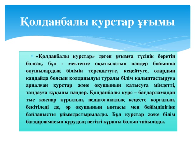 Қолданбалы курстар ұғымы «Қолданбалы курстар» деген ұғымға түсінік беретін болсақ, бұл - мектепте оқытылатын пәндер бойынша оқушылардың білімін тереңдетуге, кеңейтуге, олардың қандайда болсын қолданылуы туралы білім қалыптастыруға арналған курстар және оқушының қатысуға міндетті, таңдауға құқылы пәндер. Қолданбалы курс – бағдарламадан тыс жоспар құрылып, педагогикалық кеңесте қорғалып, бекітіледі де, әр оқушының ынтасы мен бейімділігіне байланысты ұйымдастырылады. Бұл курстар жеке білім бағдарламасын құрудың негізгі құралы болып табылады.