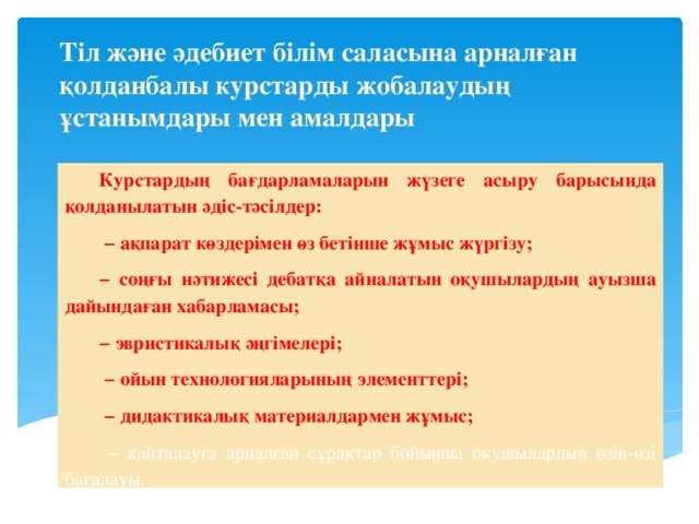 Тіл және әдебиет білім саласына арналған қолданбалы курстарды жобалаудың ұстанымдары мен амалдары Курстардың бағдарламаларын жүзеге асыру барысында қолданылатын әдіс-тәсілдер: − ақпарат көздерімен өз бетінше жұмыс жүргізу; − соңғы нәтижесі дебатқа айналатын оқушылардың ауызша дайындаған хабарламасы; − эвристикалық әңгімелері; − ойын технологияларының элементтері; − дидактикалық материалдармен жұмыс; − қайталауға арналған сұрақтар бойынша оқушылардың өзін-өзі бағалауы.