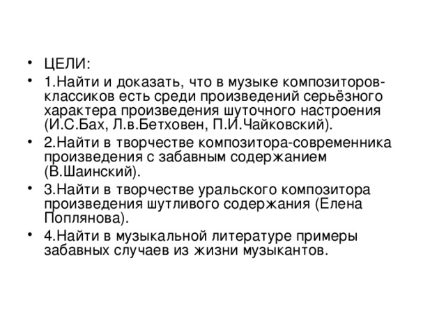 ЦЕЛИ: 1.Найти и доказать, что в музыке композиторов-классиков есть среди произведений серьёзного характера произведения шуточного настроения (И.С.Бах, Л.в.Бетховен, П.И.Чайковский). 2.Найти в творчестве композитора-современника произведения с забавным содержанием (В.Шаинский). 3.Найти в творчестве уральского композитора произведения шутливого содержания (Елена Поплянова). 4.Найти в музыкальной литературе примеры забавных случаев из жизни музыкантов.