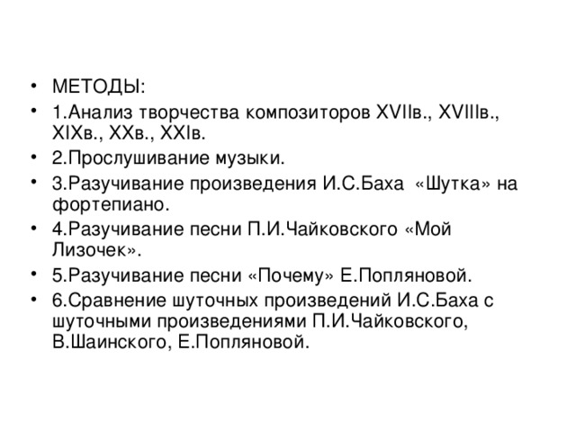 МЕТОДЫ: 1.Анализ творчества композиторов XVII в., XVIII в., XIX в., XX в., XXI в. 2.Прослушивание музыки. 3.Разучивание произведения И.С.Баха «Шутка» на фортепиано. 4.Разучивание песни П.И.Чайковского «Мой Лизочек». 5.Разучивание песни «Почему» Е.Попляновой. 6.Сравнение шуточных произведений И.С.Баха с шуточными произведениями П.И.Чайковского, В.Шаинского, Е.Попляновой.