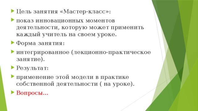 Цель занятия «Мастер-класс»: показ инновационных моментов деятельности, которую может применить каждый учитель на своем уроке. Форма занятия: интегрированное (лекционно-практическое занятие). Результат: применение этой модели в практике собственной деятельности ( на уроке). Вопросы…