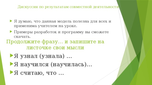 Дискуссия по результатам совместной деятельности   Я думаю, что данная модель полезна для всех и применима учителем на уроке. Примеры разработок и программу вы сможете скачать. Я узнал (узнала) … Я научился (научилась)… Я считаю, что …  Продолжите фразу… и запишите на листочке свои мысли