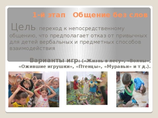 1-й этап Общение без слов  Цель : переход к непосредственному общению, что предполагает отказ от привычных для детей вербальных и предметных способов взаимодействия  Варианты игр : («Жизнь в лесу», «Волны», «Ожившие игрушки», «Птенцы», «Муравьи» и т д.).