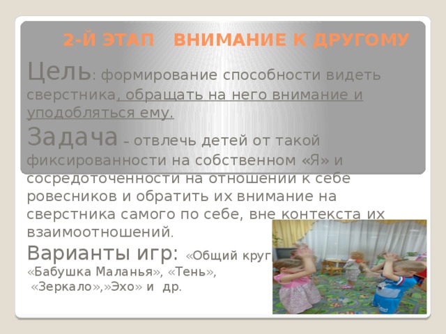 2-Й ЭТАП ВНИМАНИЕ К ДРУГОМУ Цель : формирование способности видеть сверстника , обращать на него внимание и уподобляться ему. Задача – отвлечь детей от такой фиксированности на собственном «Я» и сосредоточенности на отношении к себе ровесников и обратить их внимание на сверстника самого по себе, вне контекста их взаимоотношений . Варианты игр: «Общий круг», «Зеркало», «Эхо», «Бабушка Маланья», «Тень»,  «Зеркало»,»Эхо» и др.