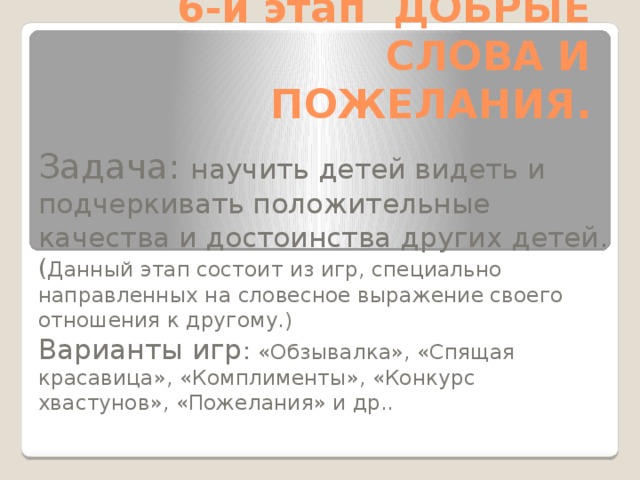 6-й этап ДОБРЫЕ СЛОВА И ПОЖЕЛАНИЯ. Задача: научить детей видеть и подчеркивать положительные качества и достоинства других детей. ( Данный этап состоит из игр, специально направленных на словесное выражение своего отношения к другому.) Варианты игр : «Обзывалка», «Спящая красавица», «Комплименты», «Конкурс хвастунов», «Пожелания» и др..