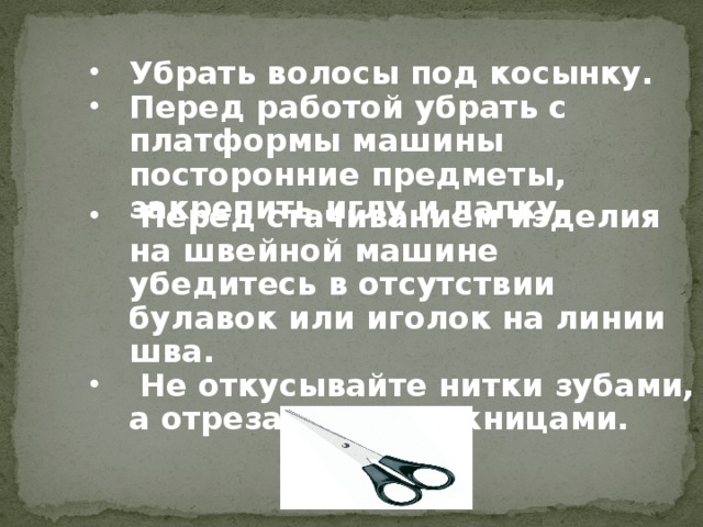 Убрать волосы под косынку. Перед работой убрать с платформы машины посторонние предметы, закрепить иглу и лапку.     Перед стачиванием изделия на швейной машине убедитесь в отсутствии булавок или иголок на линии шва.  Не откусывайте нитки зубами, а отрезайте их ножницами.