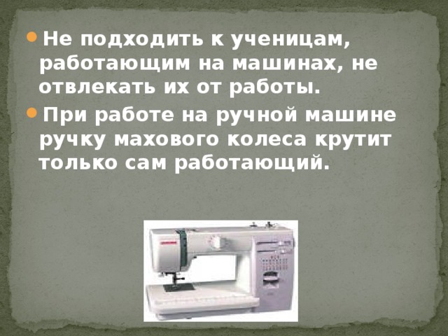 Не подходить к ученицам, работающим на машинах, не отвлекать их от работы. При работе на ручной машине ручку махового колеса крутит только сам работающий.