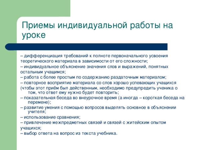 Приемы индивидуальной работы на уроке – дифференциация требований к полноте первоначального усвоения теоретического материала в зависимости от его сложности; – индивидуальное объяснение значения слов и выражений, понятных остальным учащимся; – работа с более простым по содержанию раздаточным материалом; – повторное восприятие материала со слов хорошо успевающих учащихся (чтобы этот приём был действенным, необходимо предупредить ученика о том, что ответ ему нужно будет повторить; – показательная беседа во внеурочное время (а иногда – короткая беседа на перемене); – развитие умения с помощью вопросов выделять основное в объяснении учителя; – использование сравнения; – привлечение межпредметных связей и связей с житейским опытом учащихся; – выбор ответа на вопрос из текста учебника.