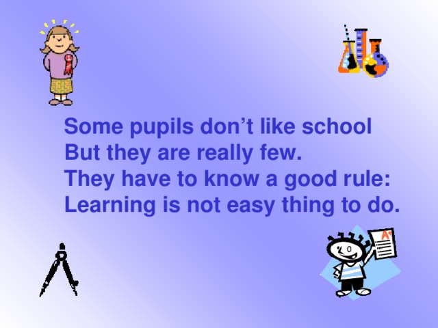 Some pupils don’t like school But they are really few. They have to know a good rule: Learning is not easy thing to do.