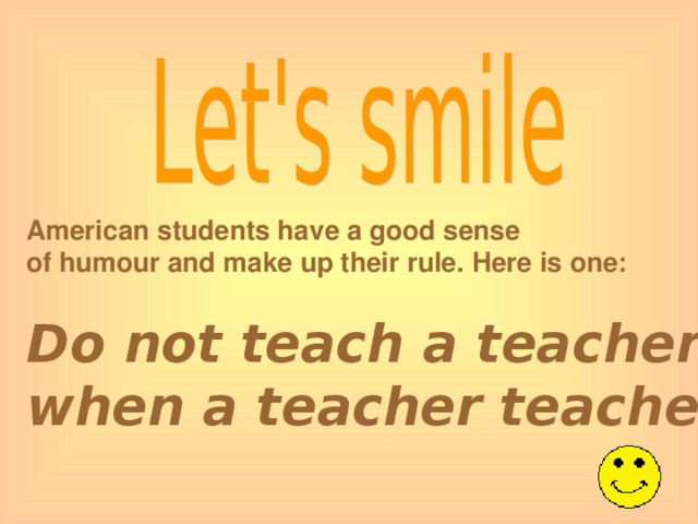 American students have a good sense of humour and make up their rule. Here is one: Do not teach a teacher when a teacher teaches you.
